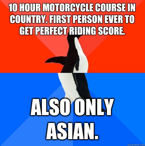 10 hour motorcycle course in country. First person ever to get perfect riding score. Also only asian.  Socially Awesome Awkward Penguin