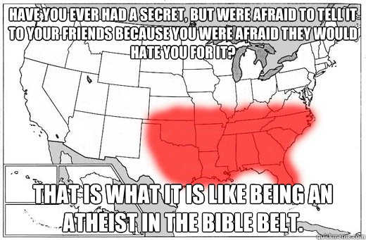 Have you ever had a secret, but were afraid to tell it to your friends because you were afraid they would hate you for it? That is what it is like being an Atheist in the bible belt. - Have you ever had a secret, but were afraid to tell it to your friends because you were afraid they would hate you for it? That is what it is like being an Atheist in the bible belt.  Bible Belt