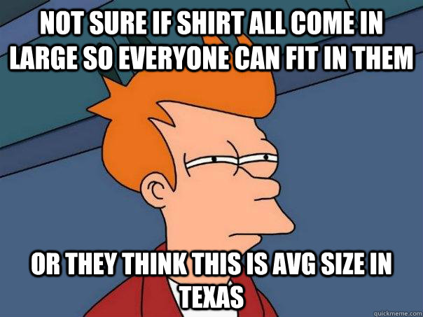 Not sure if shirt all come in large so everyone can fit in them Or they think this is avg size in Texas  Futurama Fry