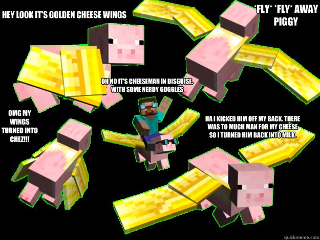 Hey Look it's Golden cheese wings *Fly* *Fly* Away Piggy OMG My Wings Turned Into Chez!!! Oh No It's Cheeseman In Disguise. With Some Nerdy Goggles Ha I Kicked him off my back. There was to much man for my cheese so i turned him back into milk. - Hey Look it's Golden cheese wings *Fly* *Fly* Away Piggy OMG My Wings Turned Into Chez!!! Oh No It's Cheeseman In Disguise. With Some Nerdy Goggles Ha I Kicked him off my back. There was to much man for my cheese so i turned him back into milk.  Cheeseman