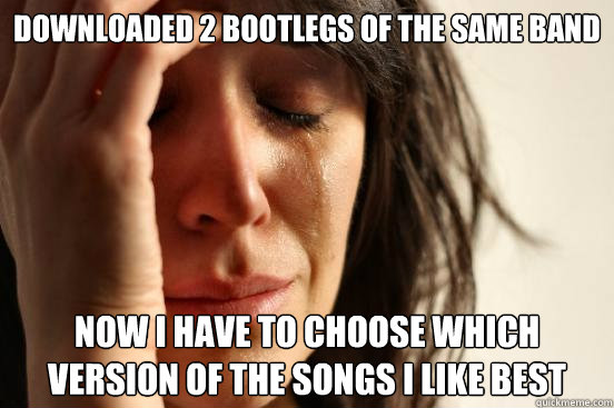 Downloaded 2 bootlegs of the same band Now I have to choose which version of the songs I like best  First World Problems