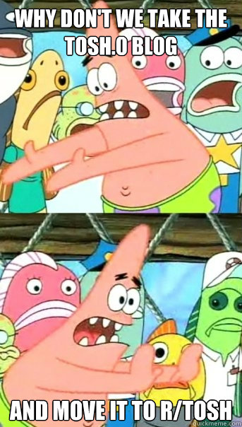 Why don't we take the tosh.0 blog and move it to r/tosh  Push it somewhere else Patrick