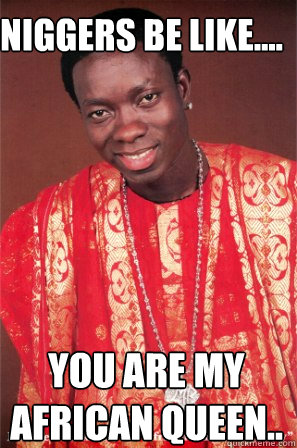 niggers be like.... you are my african queen..  Niggas be like