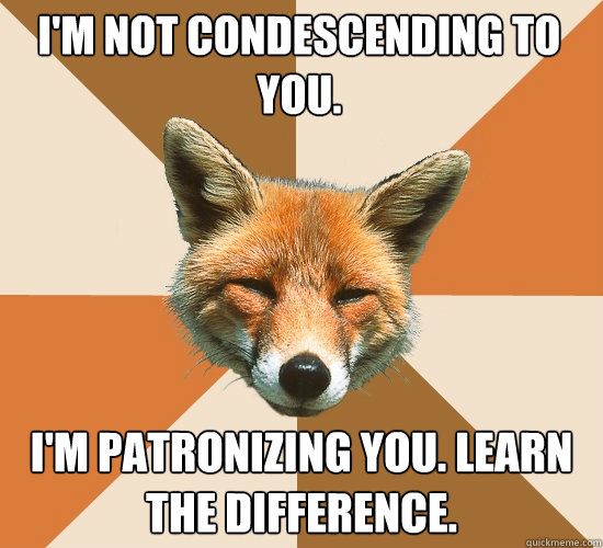 I'm not condescending to you. I'm patronizing you. learn the difference.  Condescending Fox