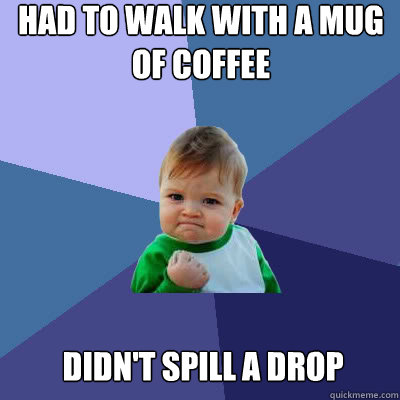Had to walk with a mug of coffee Didn't spill a drop  Success Baby
