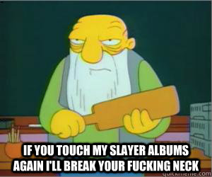  if you touch my slayer albums again i'll break your fucking neck  Paddlin Jasper
