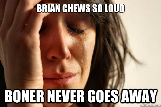 Brian chews so loud Boner never goes away  First World Problems