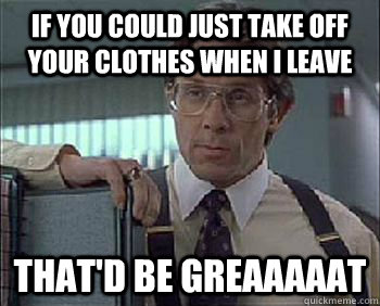 If you could just take off your clothes when i leave That'd be Greaaaaat - If you could just take off your clothes when i leave That'd be Greaaaaat  Office Space - Lumbergh