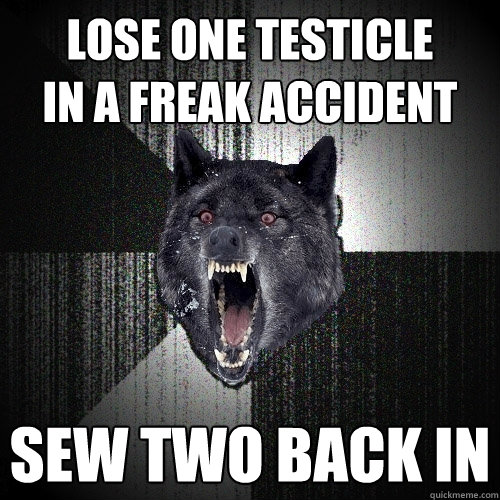 lose one testicle
in a freak accident sew two back in  Insanity Wolf