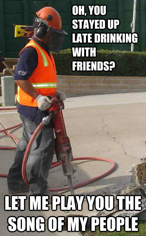 Oh, you stayed up late drinking with friends? Let me play you the song of my people  Jackhammer