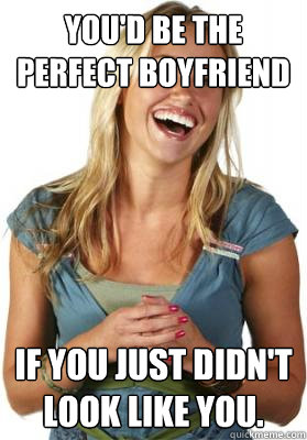 You'd be the perfect boyfriend If you just didn't look like you.  Friend Zone Fiona