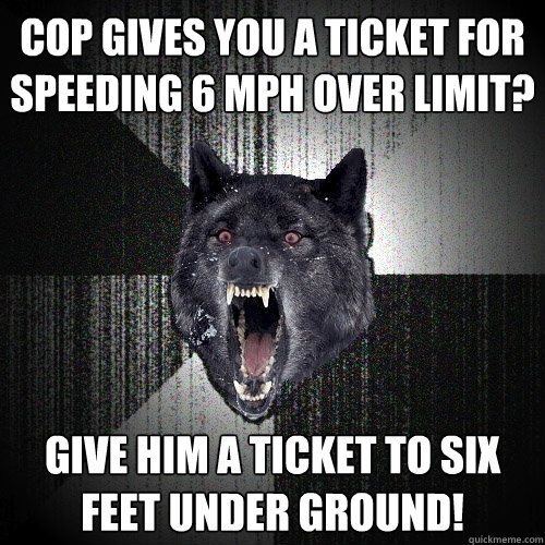 Cop gives you a ticket for speeding 6 mph over limit? give him a ticket to SIX FEET UNDER GROUND!  Insanity Wolf