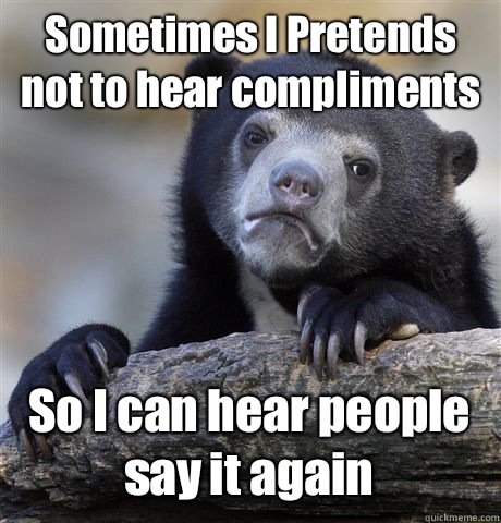 Sometimes I Pretends not to hear compliments So I can hear people say it again  Confession Bear