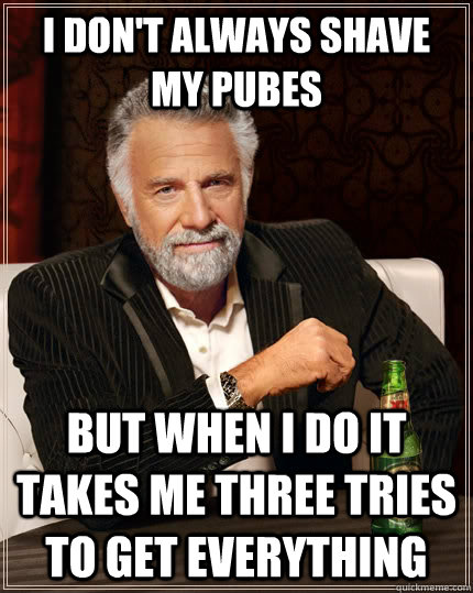 I don't always shave my pubes but when i do it takes me three tries to get everything  The Most Interesting Man In The World