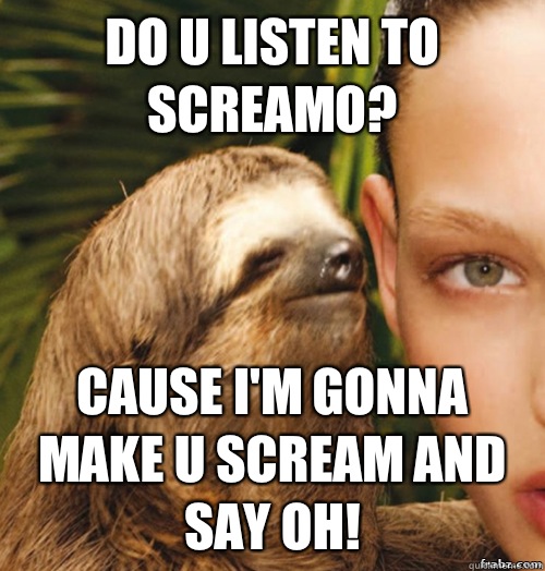 Do u listen to Screamo? Cause I'm gonna make u scream and say oh!  rape sloth