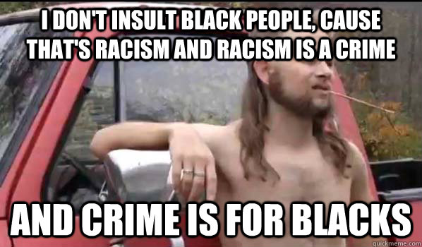 I don't insult black people, cause that's racism and racism is a crime and crime is for blacks  Almost Politically Correct Redneck