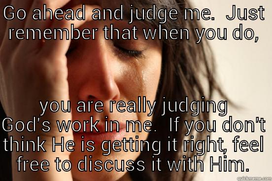 GO AHEAD AND JUDGE ME.  JUST REMEMBER THAT WHEN YOU DO, YOU ARE REALLY JUDGING GOD'S WORK IN ME.  IF YOU DON'T THINK HE IS GETTING IT RIGHT, FEEL FREE TO DISCUSS IT WITH HIM. First World Problems