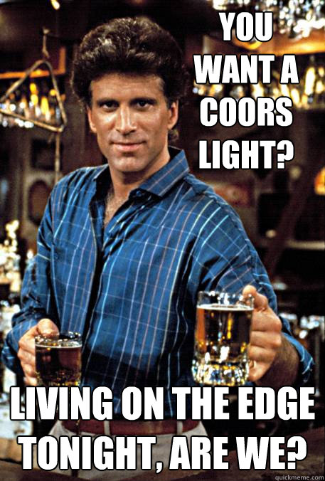 You want a Coors Light? Living on the edge tonight, are we?  