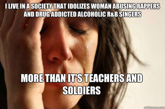 i live in a society that idolizes woman abusing rappers and drug addicted alcoholic r&b singers more than it's teachers and soldiers  First World Problems
