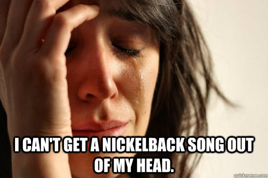  I can't get a Nickelback song out of my head.  First World Problems