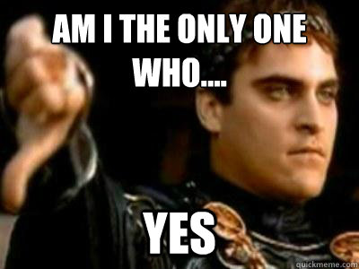 Am I the only one who.... Yes  Downvoting Roman