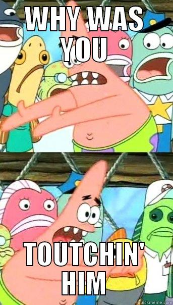 WHY WAS YOU TOUTCHIN' HIM Push it somewhere else Patrick
