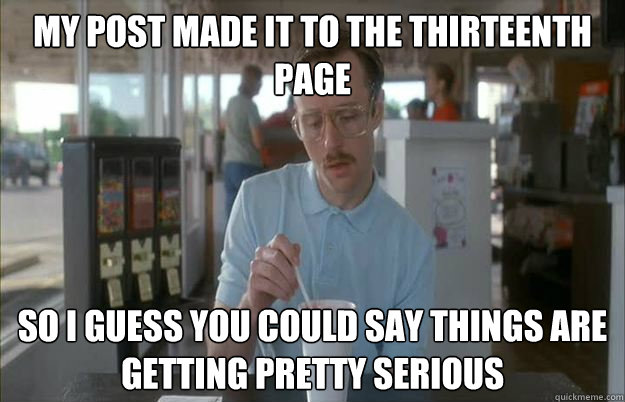 My post made it to the thirteenth page So i guess you could say things are getting pretty serious  Gettin Pretty Serious