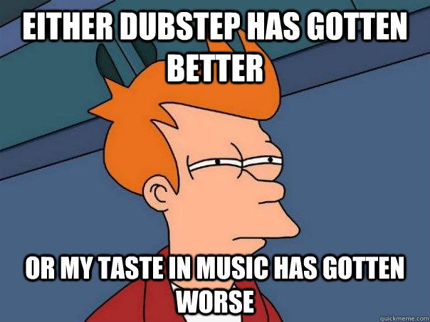 Either dubstep has gotten better Or my taste in music has gotten worse  Futurama Fry