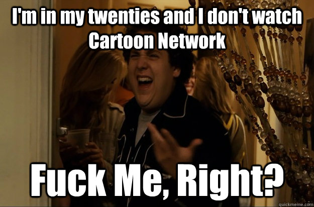 I'm in my twenties and I don't watch Cartoon Network Fuck Me, Right? - I'm in my twenties and I don't watch Cartoon Network Fuck Me, Right?  Fuck Me, Right