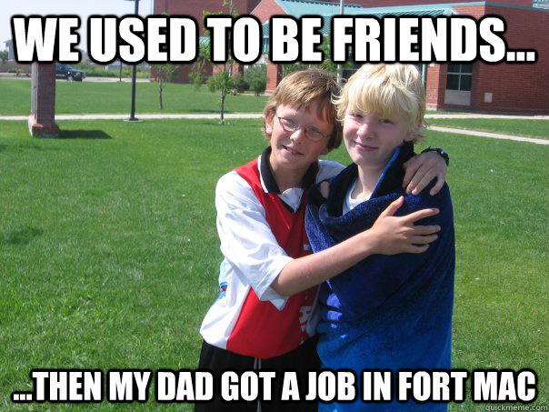 We used to be friends... ...then my dad got a job in Fort mac - We used to be friends... ...then my dad got a job in Fort mac  Split