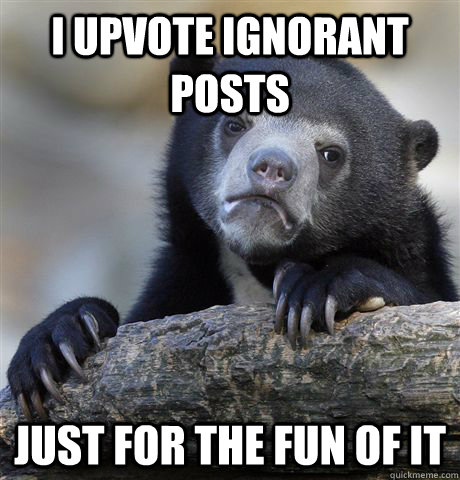I upvote ignorant posts just for the fun of it  Confession Bear