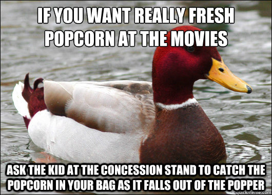 IF you want really fresh popcorn at the movies
 Ask the kid at the concession stand to catch the popcorn in your bag as it falls out of the popper  Malicious Advice Mallard