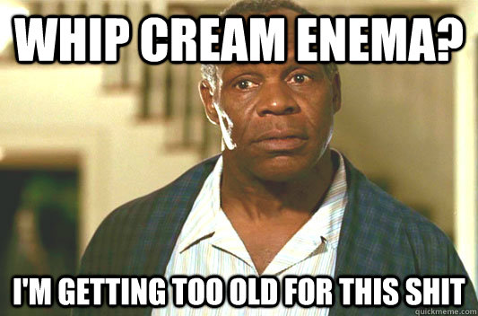 whip cream enema? I'm getting too old for this shit  Glover getting old