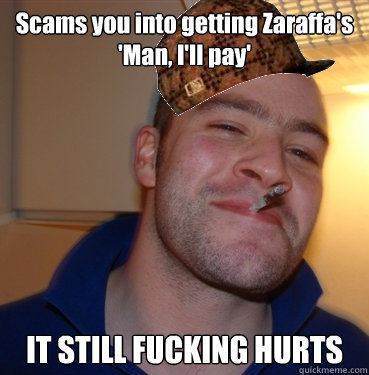 Scams you into getting Zaraffa's 
'Man, I'll pay' IT STILL FUCKING HURTS  Scumbag Good Guy Greg