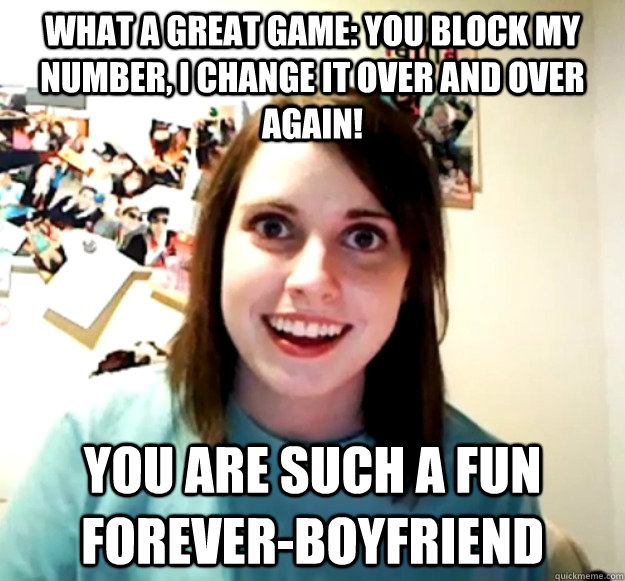 what a great game: you block my number, i change it over and over again! you are such a fun forever-boyfriend  Overly Attached Girlfriend