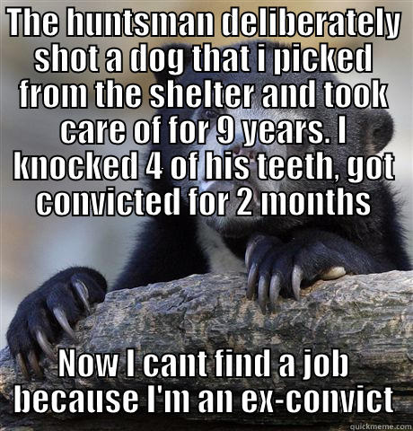 THE HUNTSMAN DELIBERATELY SHOT A DOG THAT I PICKED FROM THE SHELTER AND TOOK CARE OF FOR 9 YEARS. I KNOCKED 4 OF HIS TEETH, GOT CONVICTED FOR 2 MONTHS NOW I CANT FIND A JOB BECAUSE I'M AN EX-CONVICT Confession Bear