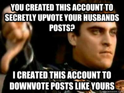 you created this account to secretly upvote your husbands posts? I created this account to downvote posts like yours   Downvoting Roman
