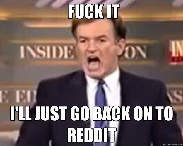 FUCK IT I'll just go back on to reddit  fuck it bill
