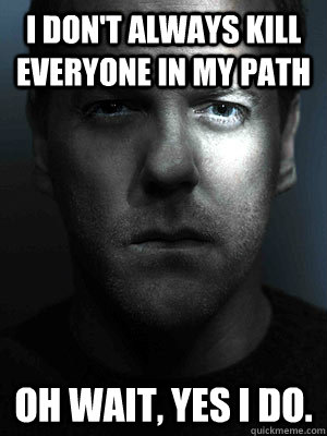 I don't always kill everyone in my path oh wait, yes I do.  Jack Bauer