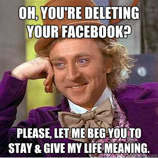 Oh, you're deleting your facebook? Please, let me beg you to stay & give my life meaning. - Oh, you're deleting your facebook? Please, let me beg you to stay & give my life meaning.  Condescending Wonka