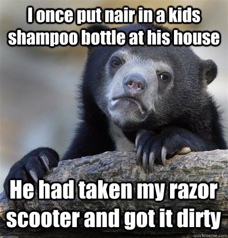 I once put nair in a kids shampoo bottle at his house He had taken my razor scooter and got it dirty  Confession Bear