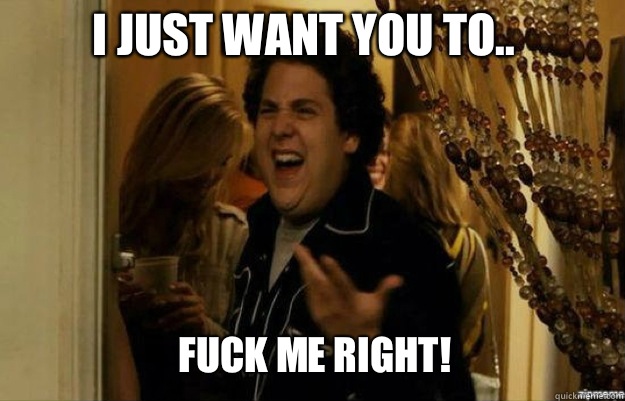 I just want you to.. FUCK ME RIGHT!  fuck me right