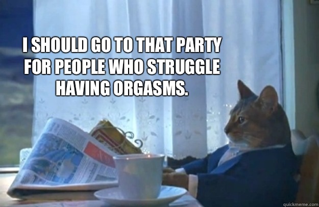 I should go to that party for people who struggle having orgasms.  Sophisticated Cat