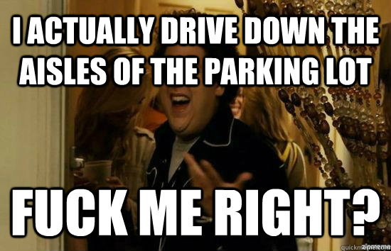 I actually drive down the aisles of the parking lot Fuck me right?  Jonah Hill - Fuck me right