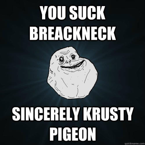 You suck breackneck Sincerely krusty pigeon  Forever Alone
