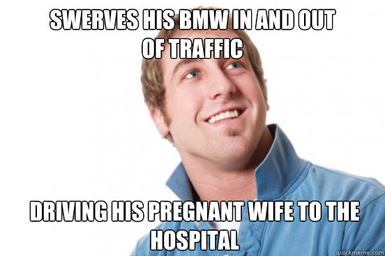 Swerves his BMW in and out
of traffic driving his pregnant wife to the hospital  Misunderstood Douchebag