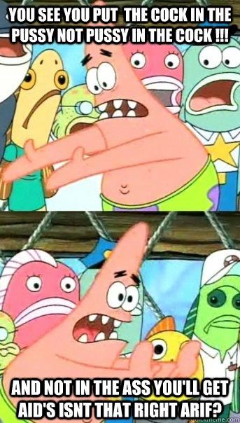 You see you put  the cock in the pussy not pussy in the cock !!! And not in the ass you'll get AID's Isnt that right Arif?  Push it somewhere else Patrick