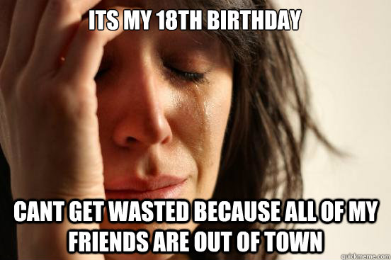 its my 18th birthday  cant get wasted because all of my friends are out of town   First World Problems