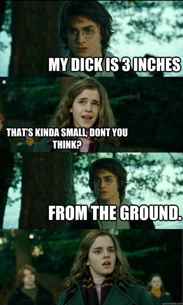 My dick is 3 inches That's kinda small, dont you think? from the ground.  Horny Harry