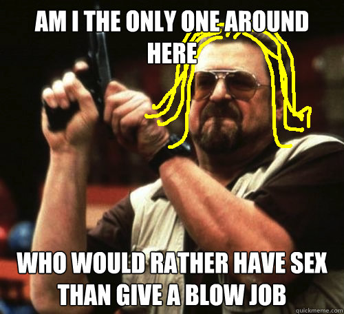 am i the only one around here who would rather have sex than give a blow job  